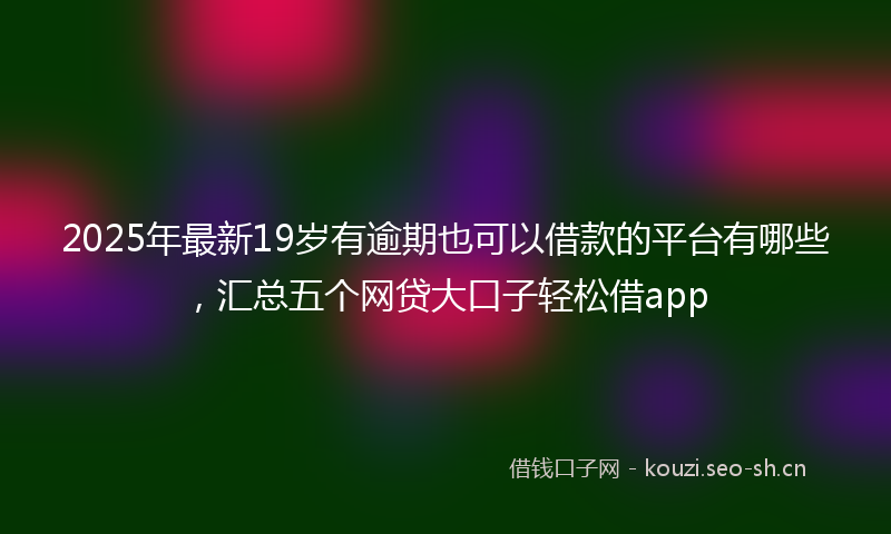 2025年最新19岁有逾期也可以借款的平台有哪些，汇总五个网贷大口子轻松借app