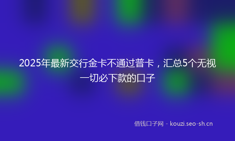 2025年最新交行金卡不通过普卡，汇总5个无视一切必下款的口子
