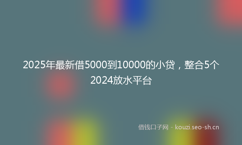 2025年最新借5000到10000的小贷，整合5个2024放水平台