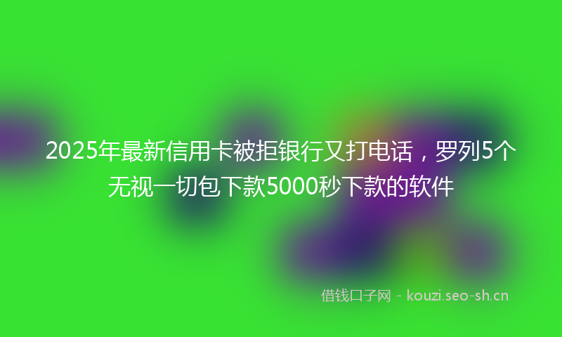 2025年最新信用卡被拒银行又打电话，罗列5个无视一切包下款5000秒下款的软件