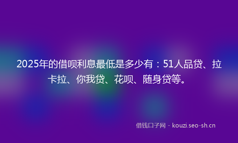 2025年的借呗利息最低是多少有：51人品贷、拉卡拉、你我贷、花呗、随身贷等。