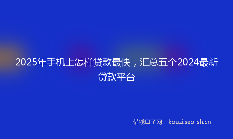 2025年手机上怎样贷款最快，汇总五个2024最新贷款平台