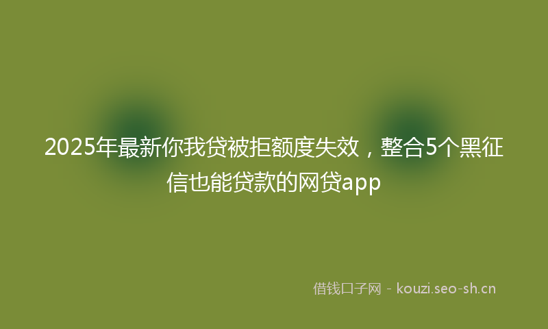 2025年最新你我贷被拒额度失效，整合5个黑征信也能贷款的网贷app