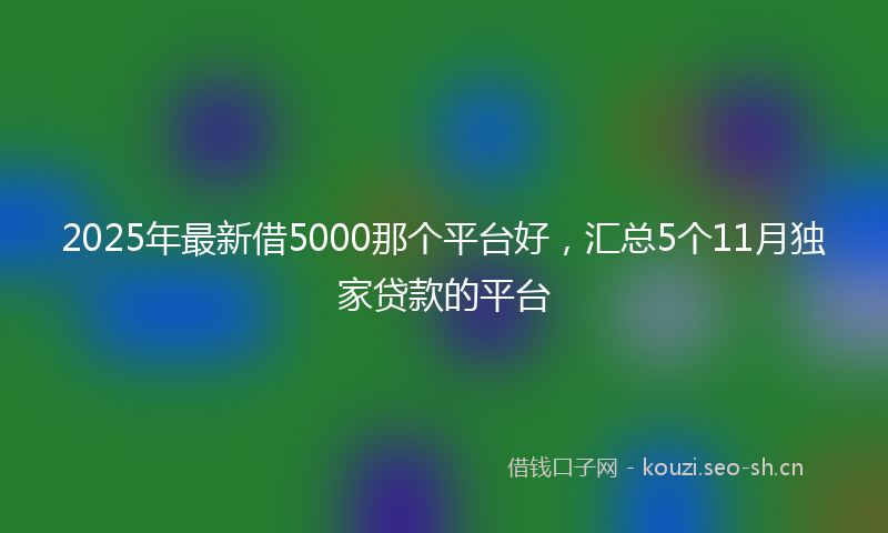 2025年最新借5000那个平台好，汇总5个11月独家贷款的平台