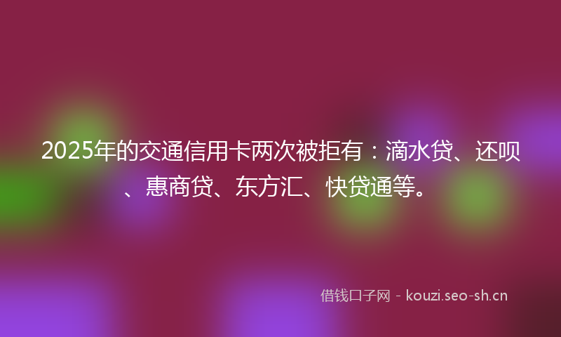 2025年的交通信用卡两次被拒有:滴水贷、还呗、惠商贷、东方汇、快贷通等。