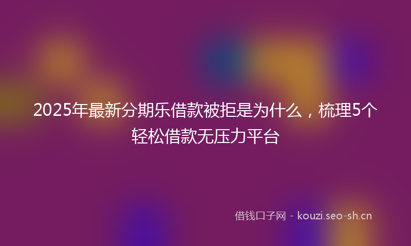 2025年最新分期乐借款被拒是为什么，梳理5个轻松借款无压力平台