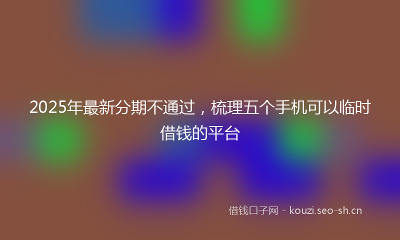 2025年最新分期不通过，梳理五个手机可以临时借钱的平台