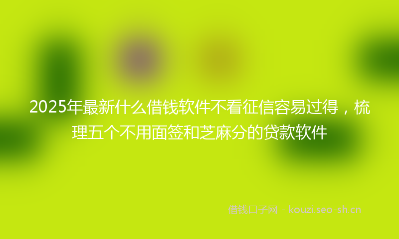 2025年最新什么借钱软件不看征信容易过得，梳理五个不用面签和芝麻分的贷款软件