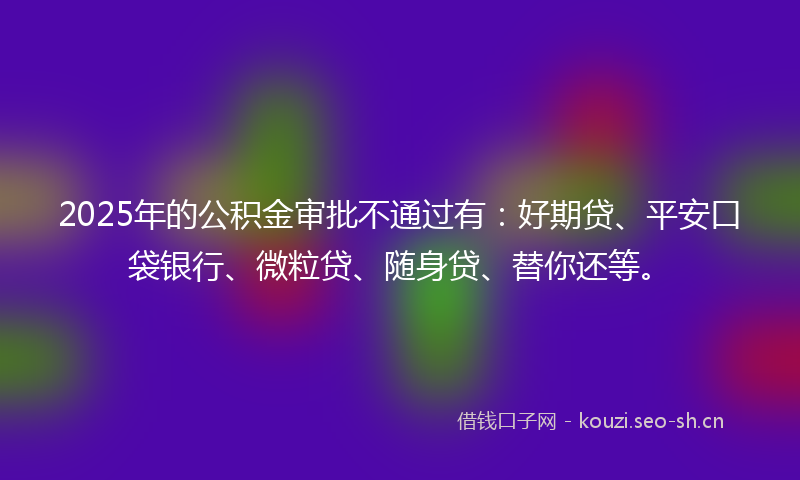 2025年的公积金审批不通过有：好期贷、平安口袋银行、微粒贷、随身贷、替你还等。