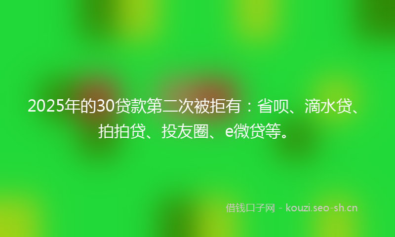 2025年的30贷款第二次被拒有：省呗、滴水贷、拍拍贷、投友圈、e微贷等。