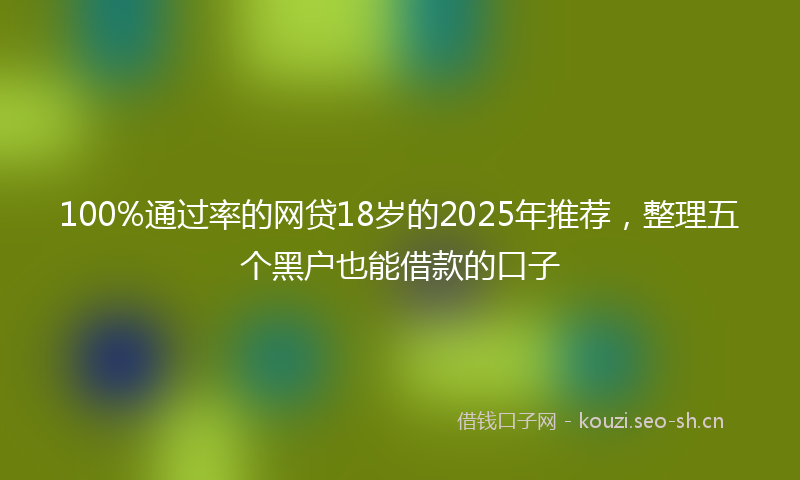 100%通过率的网贷18岁的2025年推荐，整理五个黑户也能借款的口子