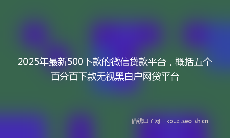 2025年最新500下款的微信贷款平台，概括五个百分百下款无视黑白户网贷平台