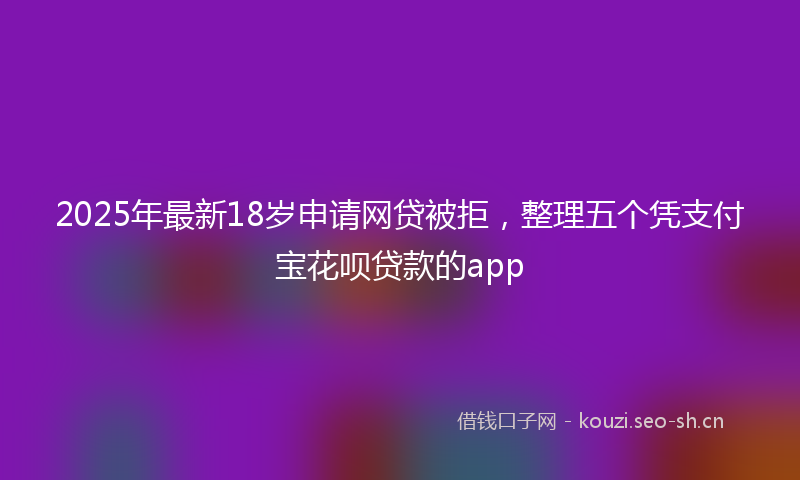 2025年最新18岁申请网贷被拒，整理五个凭支付宝花呗贷款的app