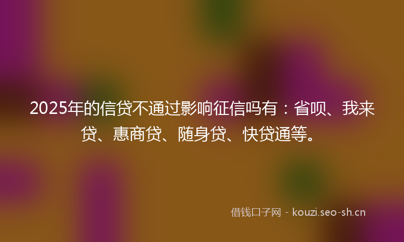2025年的信贷不通过影响征信吗有：省呗、我来贷、惠商贷、随身贷、快贷通等。