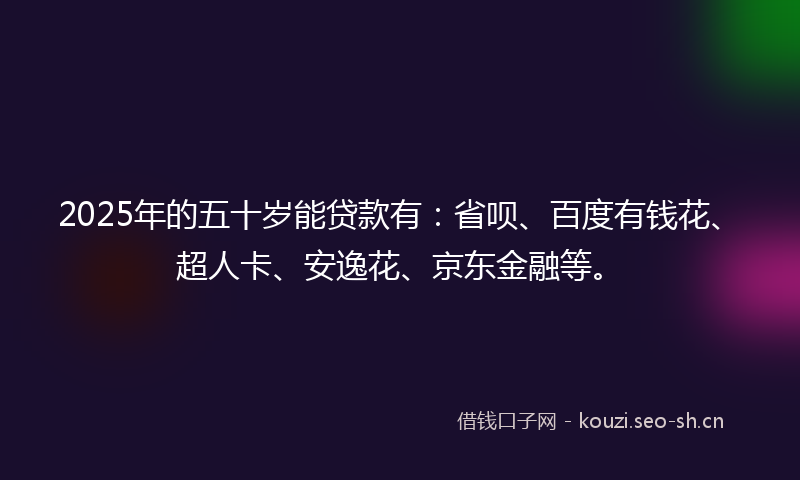 2025年的五十岁能贷款有:省呗、百度有钱花、超人卡、安逸花、京东金融等。
