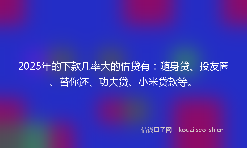 2025年的下款几率大的借贷有：随身贷、投友圈、替你还、功夫贷、小米贷款等。