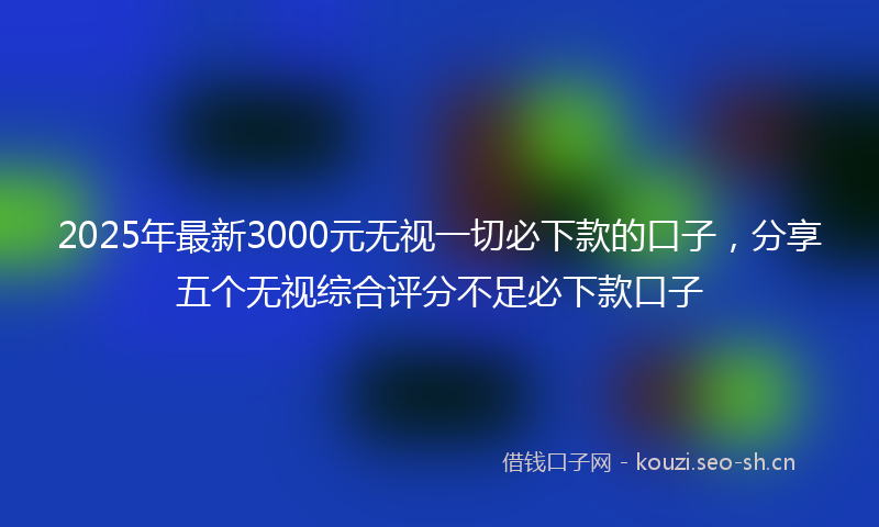2025年最新3000元无视一切必下款的口子，分享五个无视综合评分不足必下款口子
