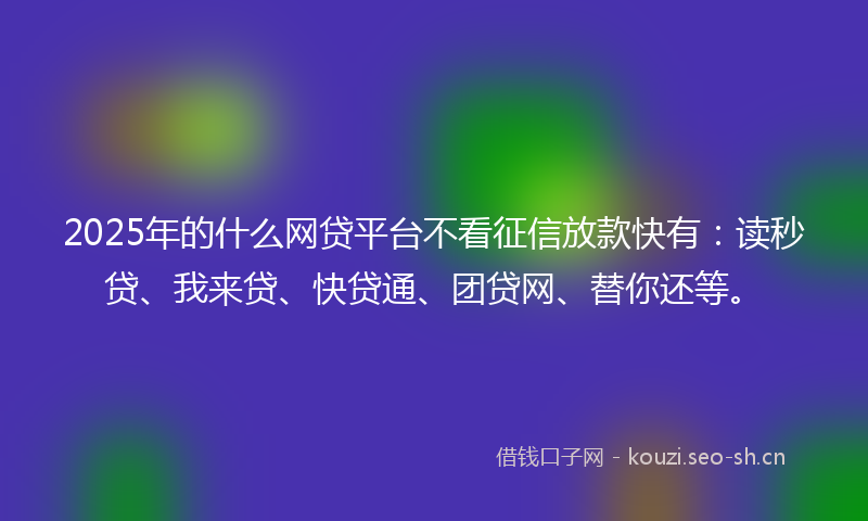 2025年的什么网贷平台不看征信放款快有：读秒贷、我来贷、快贷通、团贷网、替你还等。