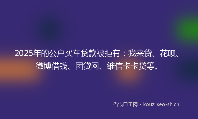 2025年的公户买车贷款被拒有：我来贷、花呗、微博借钱、团贷网、维信卡卡贷等。