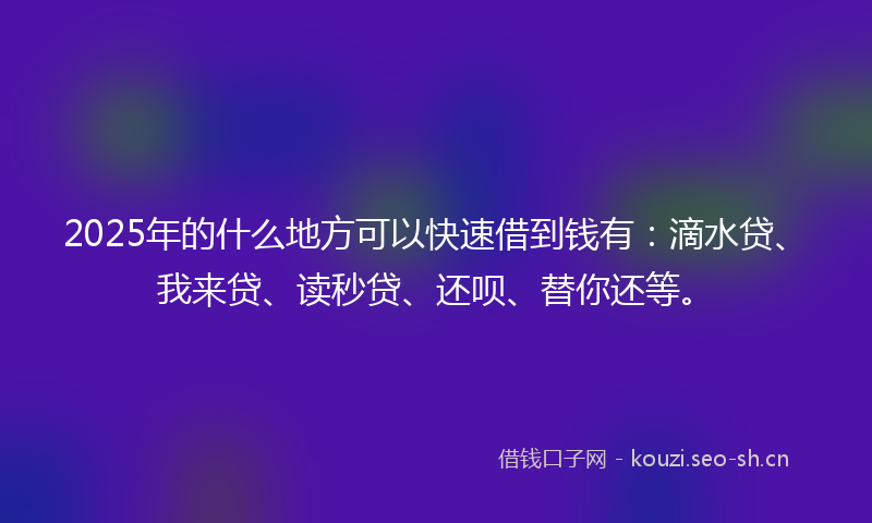 2025年的什么地方可以快速借到钱有：滴水贷、我来贷、读秒贷、还呗、替你还等。