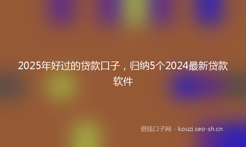 2025年好过的贷款口子，归纳5个2024最新贷款软件
