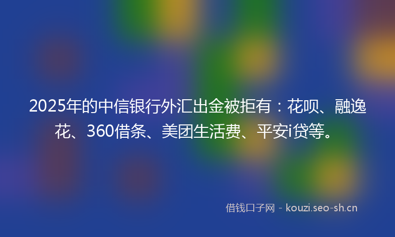 2025年的中信银行外汇出金被拒有：花呗、融逸花、360借条、美团生活费、平安i贷等。