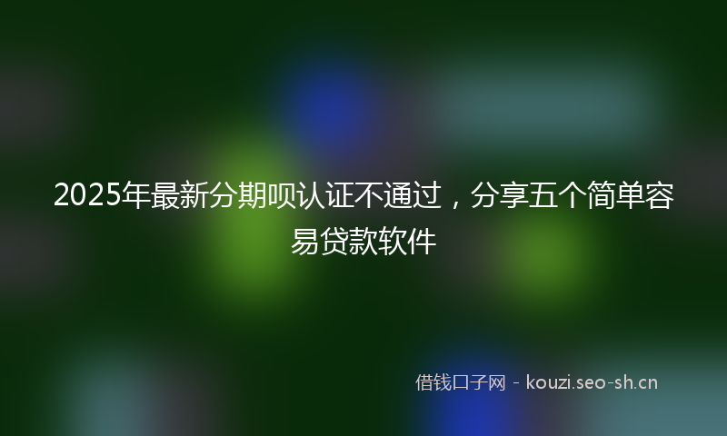 2025年最新分期呗认证不通过，分享五个简单容易贷款软件