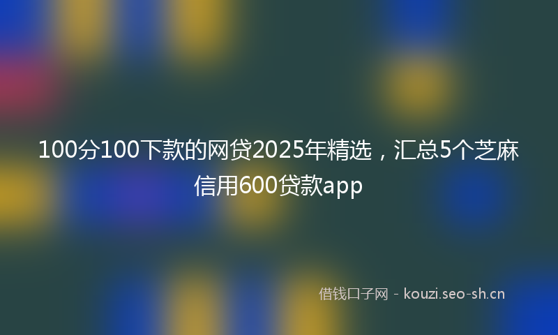 100分100下款的网贷2025年精选，汇总5个芝麻信用600贷款app