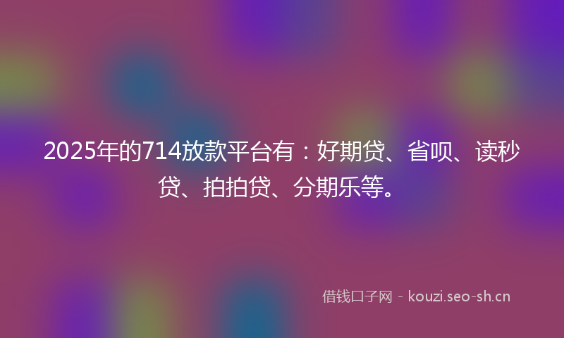 2025年的714放款平台有：好期贷、省呗、读秒贷、拍拍贷、分期乐等。