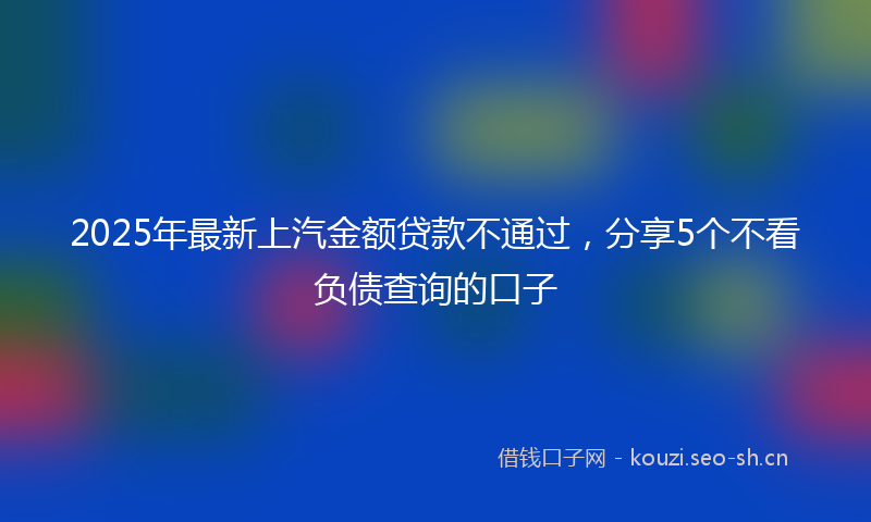2025年最新上汽金额贷款不通过，分享5个不看负债查询的口子