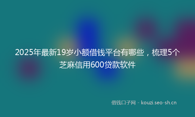 2025年最新19岁小额借钱平台有哪些，梳理5个芝麻信用600贷款软件
