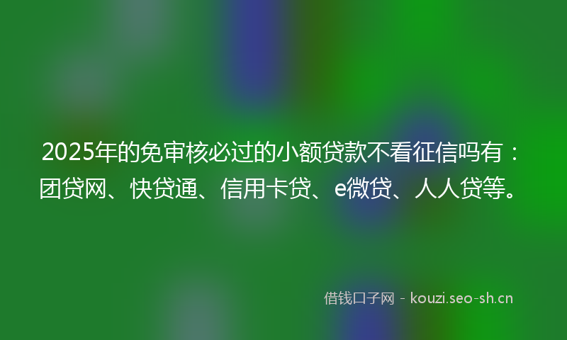 2025年的免审核必过的小额贷款不看征信吗有：团贷网、快贷通、信用卡贷、e微贷、人人贷等。