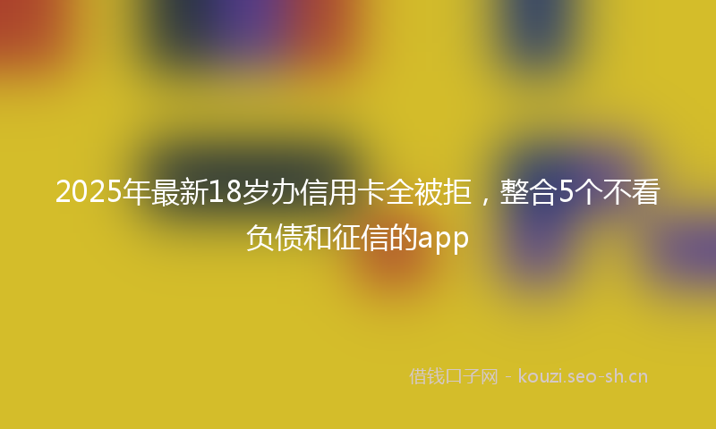2025年最新18岁办信用卡全被拒，整合5个不看负债和征信的app