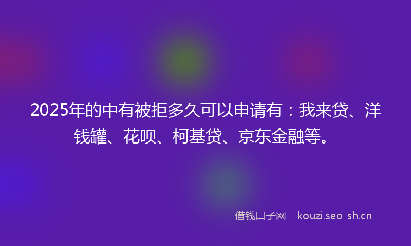 2025年的中有被拒多久可以申请有：我来贷、洋钱罐、花呗、柯基贷、京东金融等。