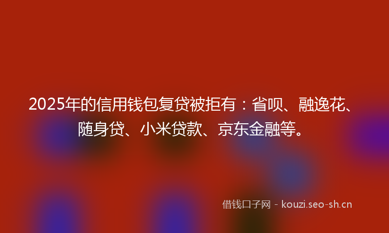 2025年的信用钱包复贷被拒有:省呗、融逸花、随身贷、小米贷款、京东金融等。