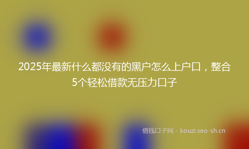 2025年最新什么都没有的黑户怎么上户口，整合5个轻松借款无压力口子