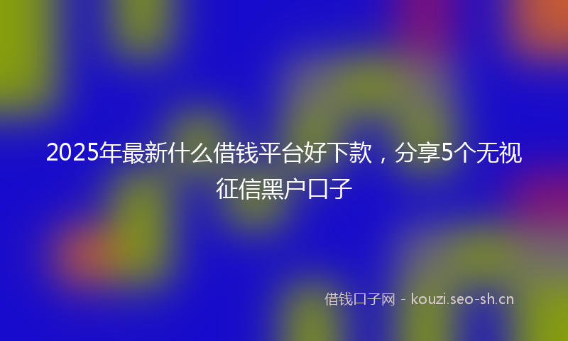 2025年最新什么借钱平台好下款，分享5个无视征信黑户口子