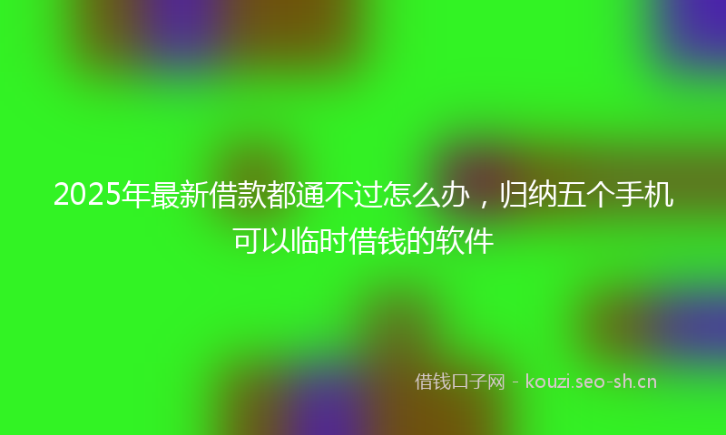 2025年最新借款都通不过怎么办，归纳五个手机可以临时借钱的软件