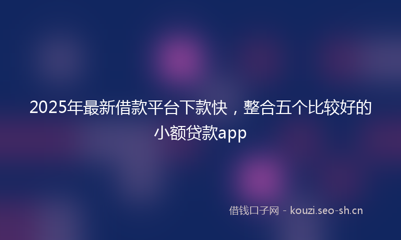 2025年最新借款平台下款快，整合五个比较好的小额贷款app