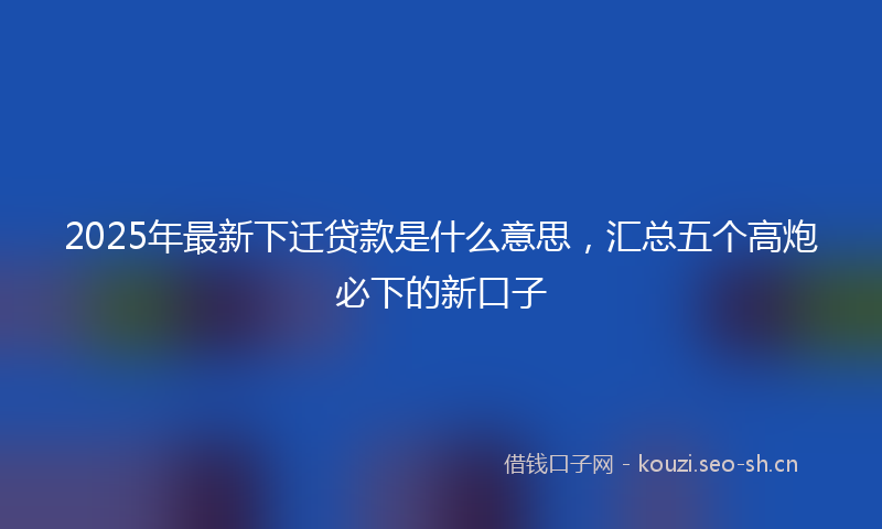 2025年最新下迁贷款是什么意思,汇总五个高炮必下的新口子