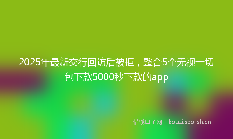 2025年最新交行回访后被拒,整合5个无视一切包下款5000秒下款的app