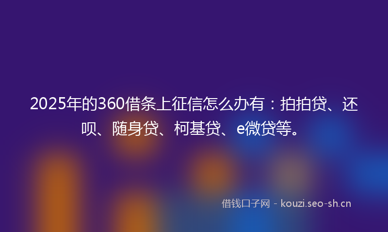 2025年的360借条上征信怎么办有：拍拍贷、还呗、随身贷、柯基贷、e微贷等。