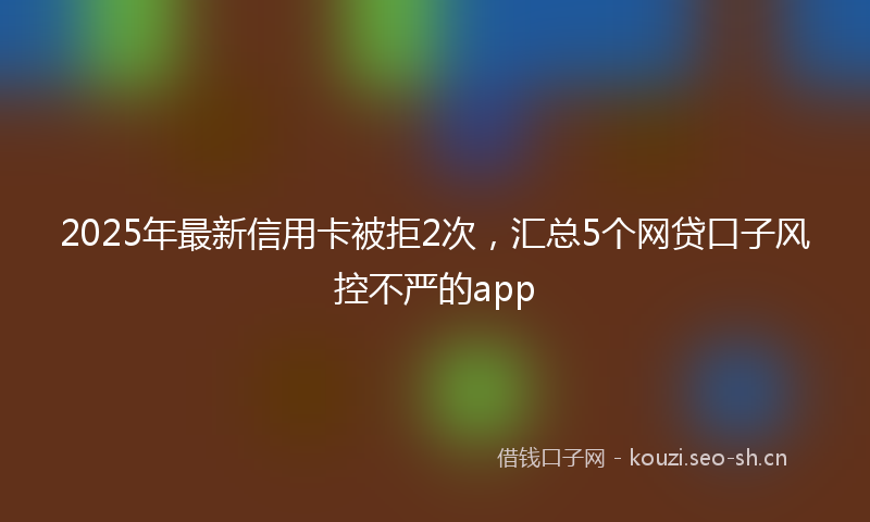 2025年最新信用卡被拒2次,汇总5个网贷口子风控不严的app