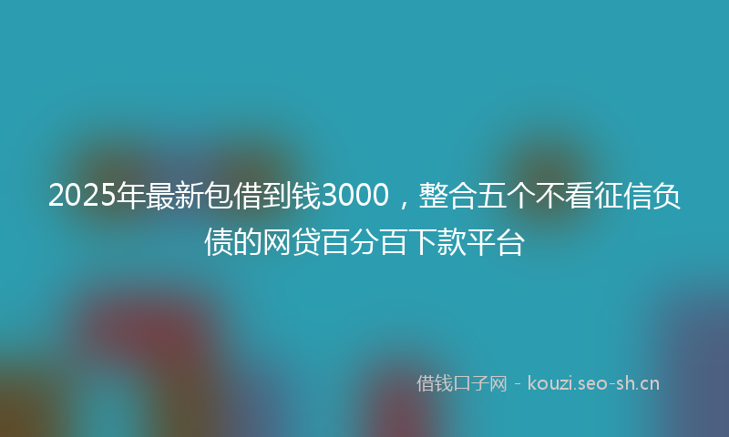 2025年最新包借到钱3000,整合五个不看征信负债的网贷百分百下款平台