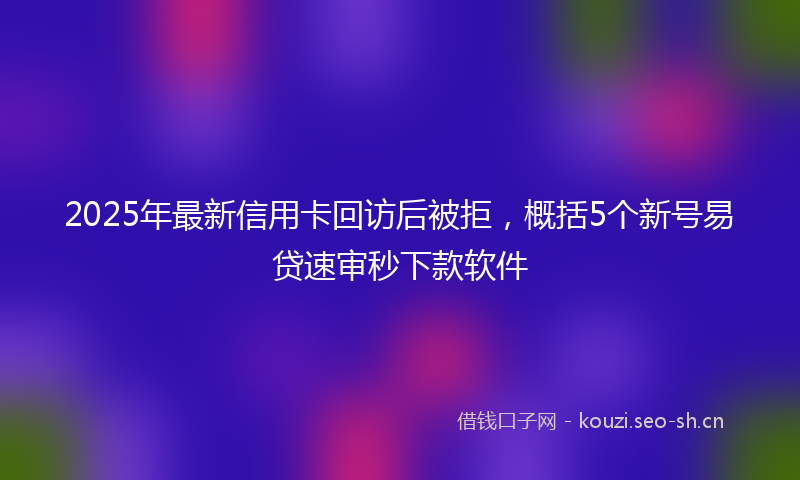 2025年最新信用卡回访后被拒，概括5个新号易贷速审秒下款软件