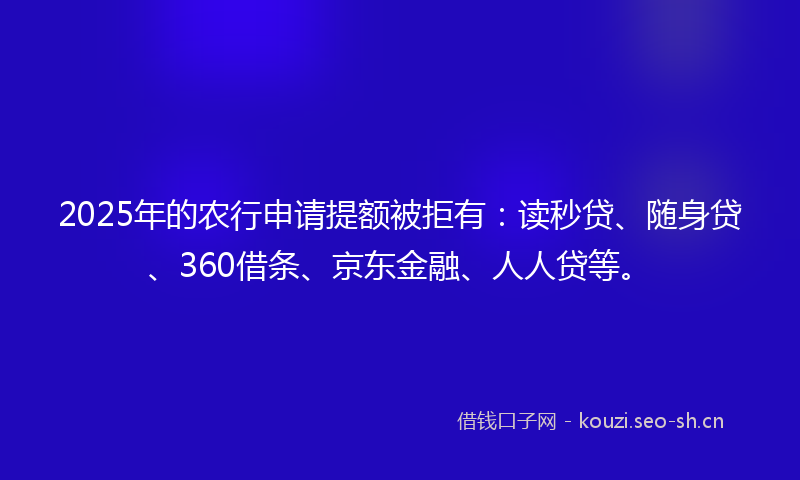 2025年的农行申请提额被拒有：读秒贷、随身贷、360借条、京东金融、人人贷等。