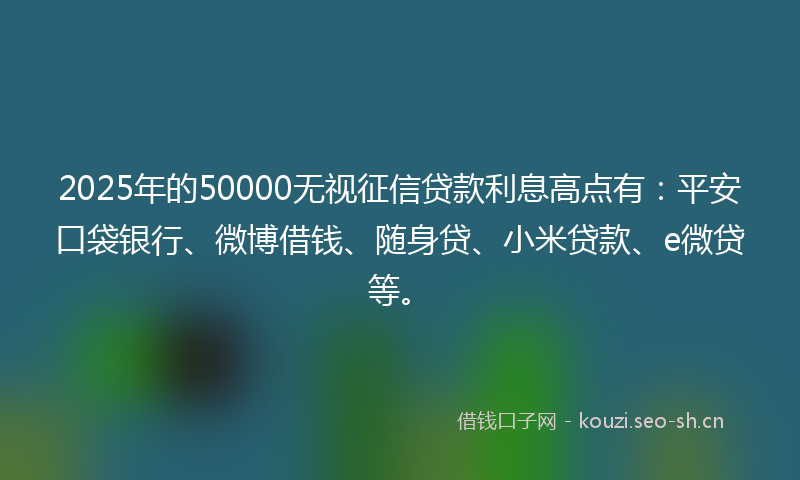 2025年的50000无视征信贷款利息高点有：平安口袋银行、微博借钱、随身贷、小米贷款、e微贷等。