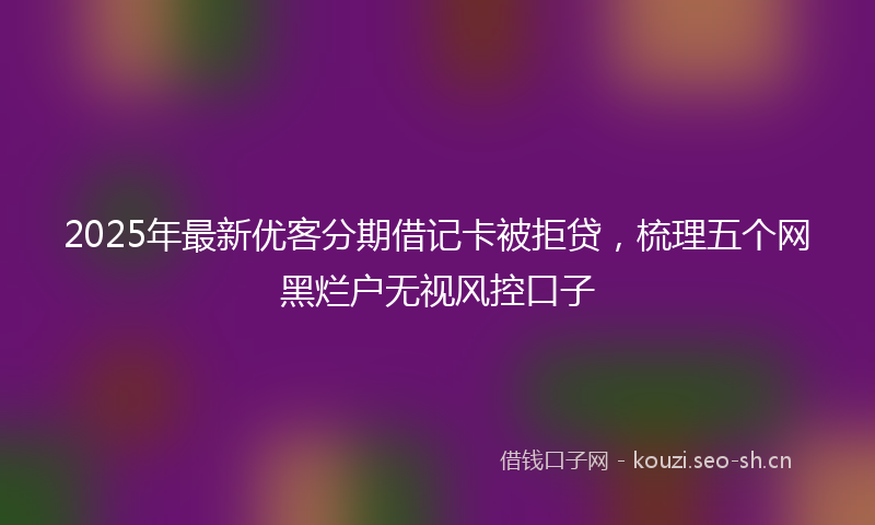 2025年最新优客分期借记卡被拒贷，梳理五个网黑烂户无视风控口子