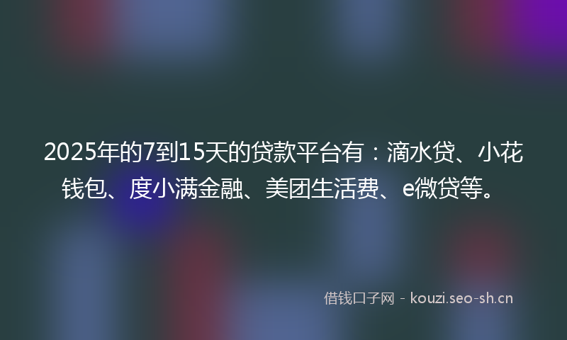 2025年的7到15天的贷款平台有：滴水贷、小花钱包、度小满金融、美团生活费、e微贷等。