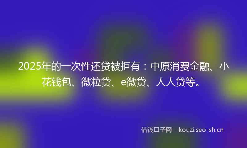 2025年的一次性还贷被拒有：中原消费金融、小花钱包、微粒贷、e微贷、人人贷等。